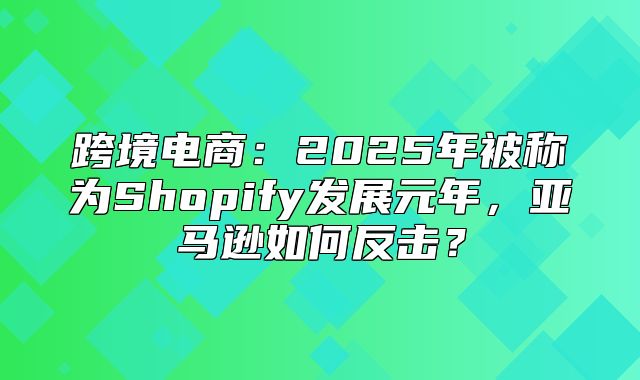 跨境电商：2025年被称为Shopify发展元年，亚马逊如何反击？