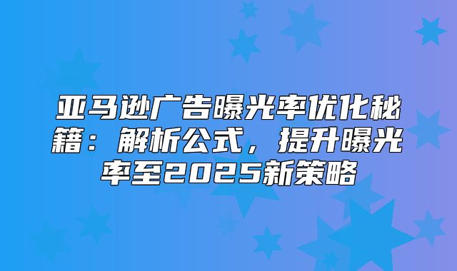 亚马逊广告曝光率优化秘籍：解析公式，提升曝光率至2025新策略