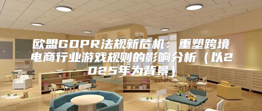 欧盟GDPR法规新危机：重塑跨境电商行业游戏规则的影响分析以2025年为背景
