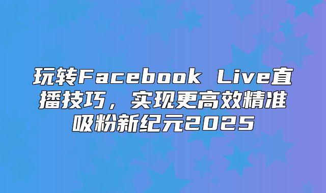 玩转Facebook Live直播技巧，实现更高效精准吸粉新纪元2025