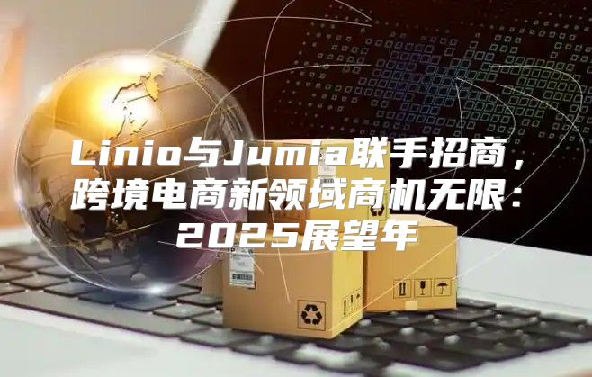 Linio与Jumia联手招商，跨境电商新领域商机无限：2025展望年