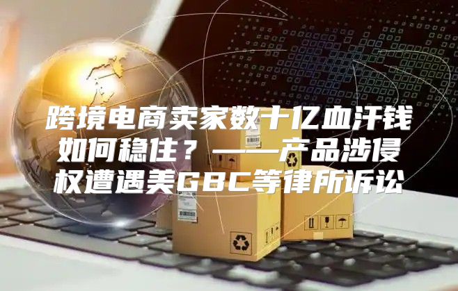 跨境电商卖家数十亿血汗钱如何稳住？——产品涉侵权遭遇美GBC等律所诉讼