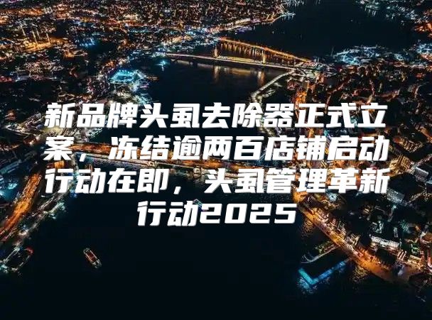 新品牌头虱去除器正式立案，冻结逾两百店铺启动行动在即，头虱管理革新行动2025