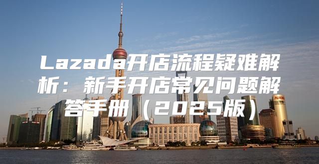 Lazada开店流程疑难解析：新手开店常见问题解答手册2025版