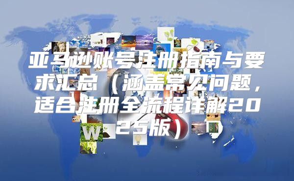 亚马逊账号注册指南与要求汇总涵盖常见问题，适合注册全流程详解2025版