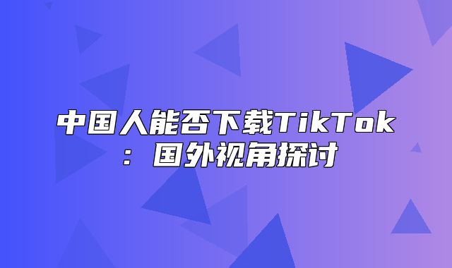 中国人能否下载TikTok：国外视角探讨
