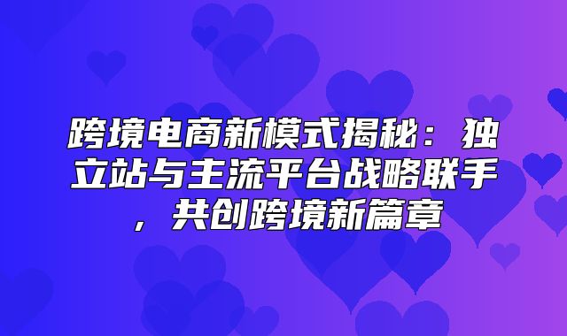 跨境电商新模式揭秘：独立站与主流平台战略联手，共创跨境新篇章