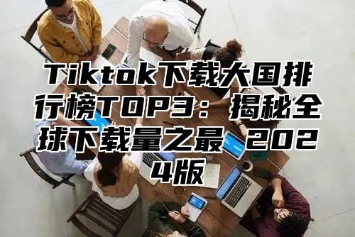 Tiktok下载大国排行榜TOP3：揭秘全球下载量之最 2025版