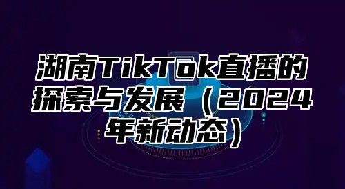 湖南TikTok直播的探索与发展2025年新动态