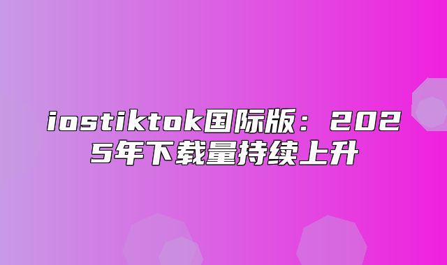 iostiktok国际版：2025年下载量持续上升