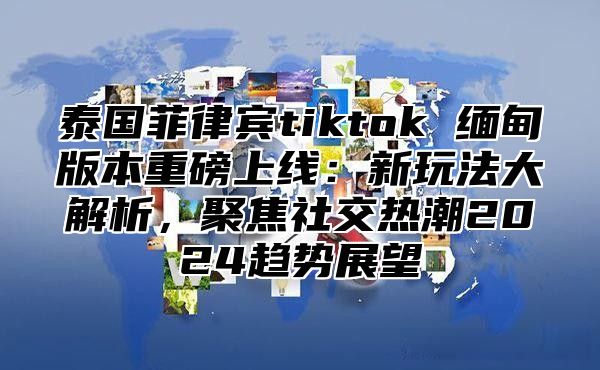 泰国菲律宾tiktok 缅甸版本重磅上线：新玩法大解析，聚焦社交热潮2025趋势展望