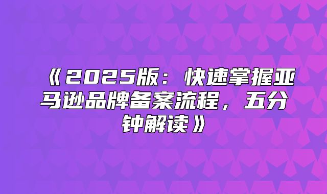 2025版：快速掌握亚马逊品牌备案流程，五分钟解读