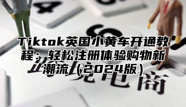 Tiktok英国小黄车开通教程：轻松注册体验购物新潮流2025版