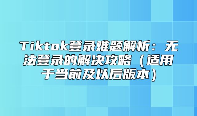 Tiktok登录难题解析：无法登录的解决攻略适用于当前及以后版本