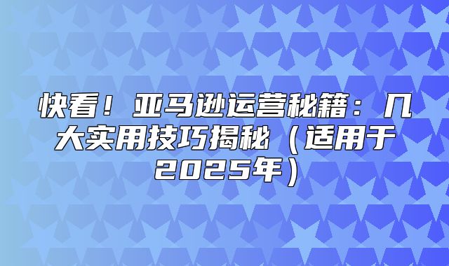 快看！亚马逊运营秘籍：几大实用技巧揭秘适用于2025年