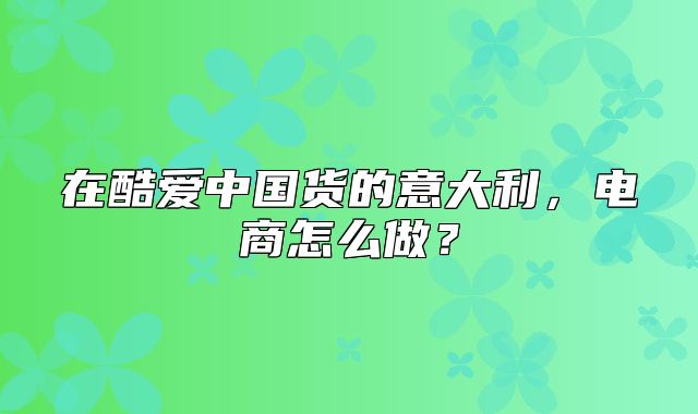 在酷爱中国货的意大利，电商怎么做？