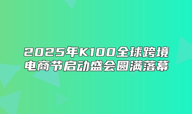 2025年K100全球跨境电商节启动盛会圆满落幕