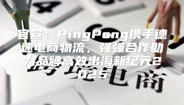 官宣：PingPong携手德速电商物流，强强合作助力品牌高效出海新纪元2025