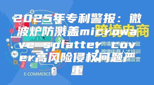 2025年专利警报：微波炉防溅盖microwave splatter cover高风险侵权问题严重