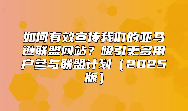 如何有效宣传我们的亚马逊联盟网站？吸引更多用户参与联盟计划2025版