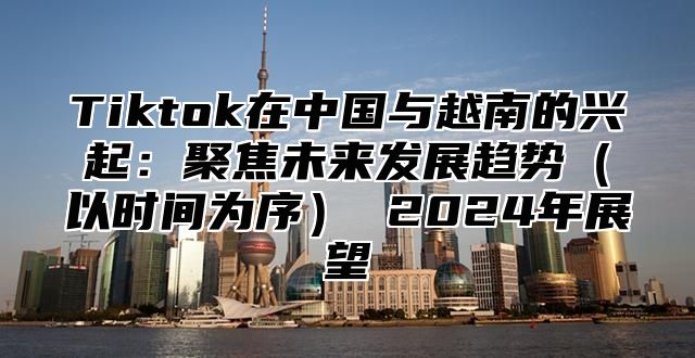 Tiktok在中国与越南的兴起：聚焦未来发展趋势以时间为序 2025年展望