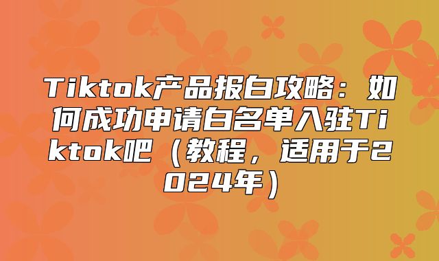Tiktok产品报白攻略：如何成功申请白名单入驻Tiktok吧教程，适用于2025年