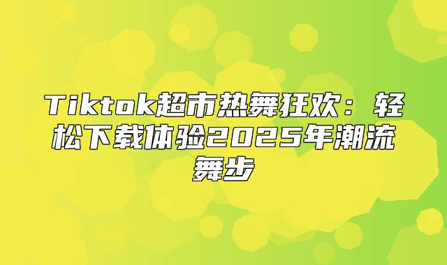 Tiktok超市热舞狂欢：轻松下载体验2025年潮流舞步