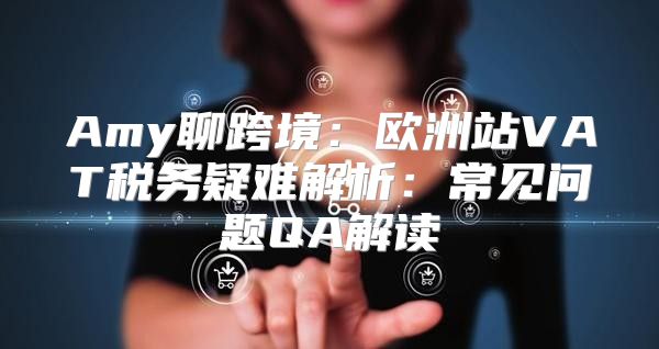 Amy聊跨境：欧洲站VAT税务疑难解析：常见问题QA解读