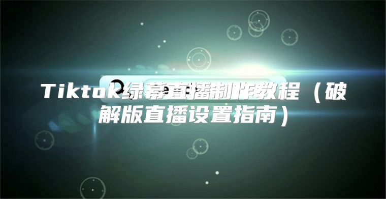 Tiktok绿幕直播制作教程破解版直播设置指南