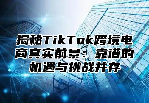 揭秘TikTok跨境电商真实前景：靠谱的机遇与挑战并存