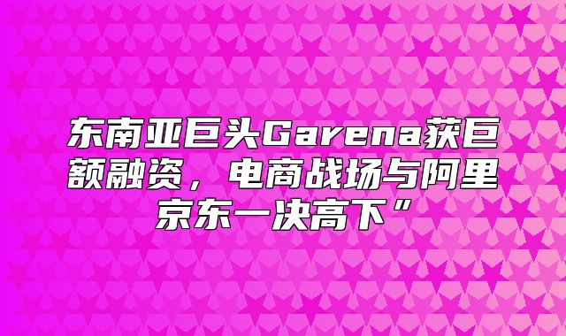 东南亚巨头Garena获巨额融资，电商战场与阿里京东一决高下”