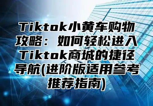 Tiktok小黄车购物攻略：如何轻松进入Tiktok商城的捷径导航(进阶版适用参考推荐指南)