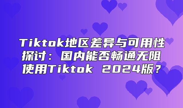 Tiktok地区差异与可用性探讨：国内能否畅通无阻使用Tiktok 2025版？