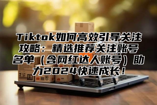 Tiktok如何高效引导关注攻略：精选推荐关注账号名单含网红达人账号助力2025快速成长！