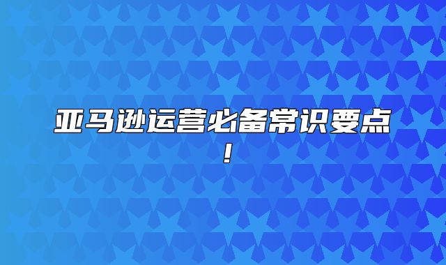亚马逊运营必备常识要点！