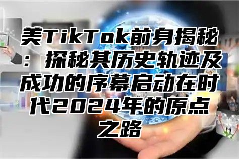 美TikTok前身揭秘：探秘其历史轨迹及成功的序幕启动在时代2025年的原点之路