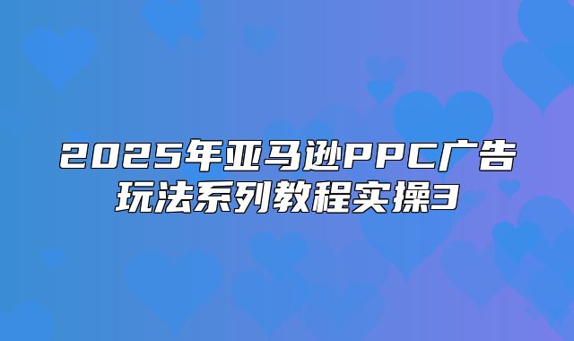 2025年亚马逊PPC广告玩法系列教程实操3