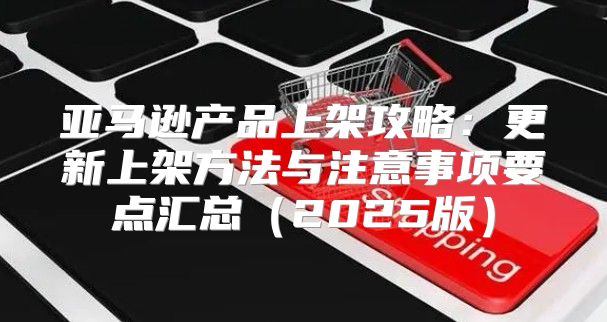 亚马逊产品上架攻略：更新上架方法与注意事项要点汇总2025版