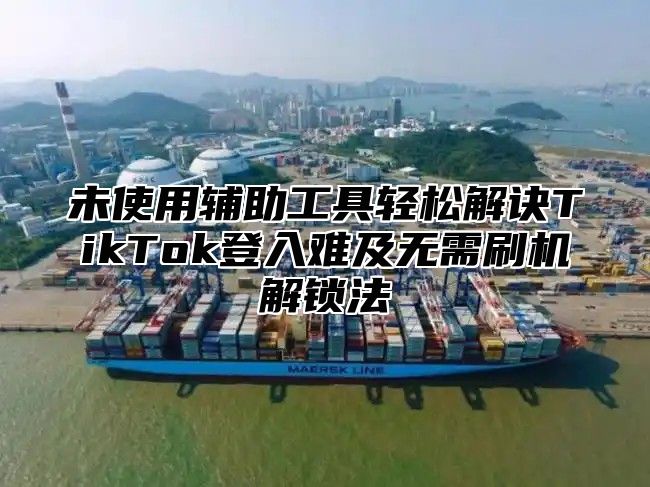 未使用辅助工具轻松解诀TikTok登入难及无需刷机解锁法