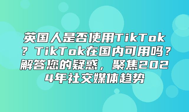 英国人是否使用TikTok？TikTok在国内可用吗？解答您的疑惑，聚焦2025年社交媒体趋势
