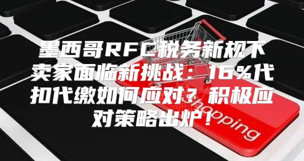 墨西哥RFC税务新规下卖家面临新挑战：16%代扣代缴如何应对？积极应对策略出炉！