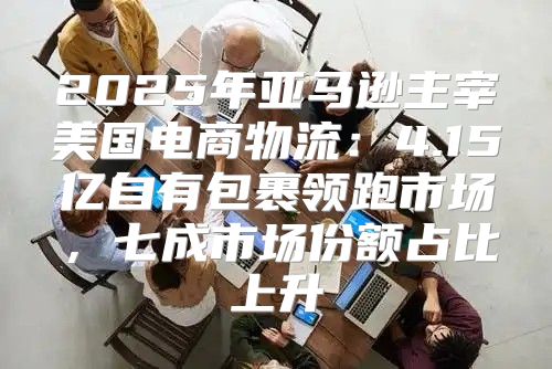 2025年亚马逊主宰美国电商物流：4.15亿自有包裹领跑市场，七成市场份额占比上升