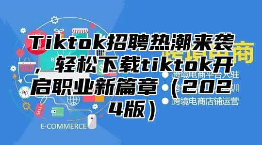 Tiktok招聘热潮来袭，轻松下载tiktok开启职业新篇章2025版