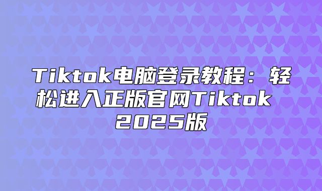Tiktok电脑登录教程：轻松进入正版官网Tiktok 2025版