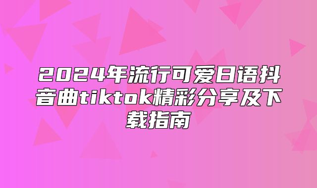 2025年流行可爱日语抖音曲tiktok精彩分享及下载指南