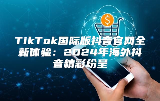 TikTok国际版抖音官网全新体验：2025年海外抖音精彩纷呈