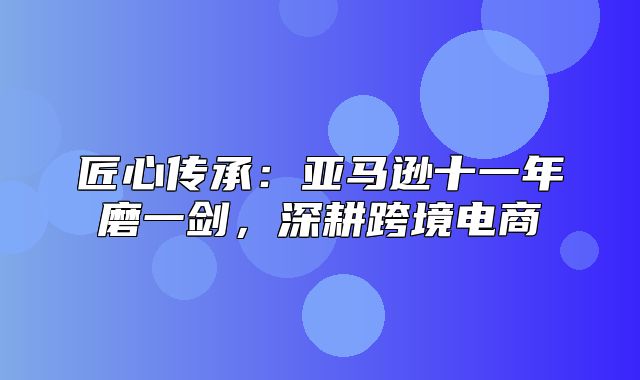 匠心传承：亚马逊十一年磨一剑，深耕跨境电商