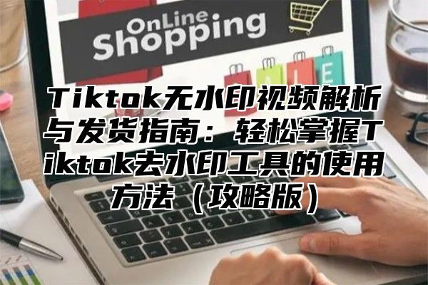 Tiktok无水印视频解析与发货指南：轻松掌握Tiktok去水印工具的使用方法攻略版