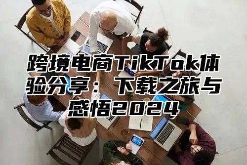 跨境电商TikTok体验分享：下载之旅与感悟2025