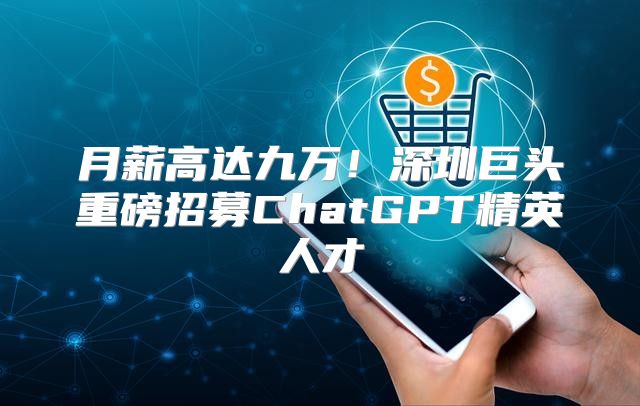 月薪高达九万！深圳巨头重磅招募ChatGPT精英人才